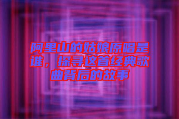 阿里山的姑娘原唱是誰(shuí)，探尋這首經(jīng)典歌曲背后的故事