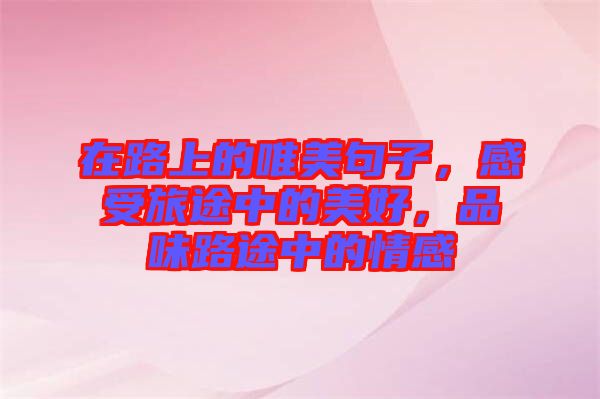 在路上的唯美句子，感受旅途中的美好，品味路途中的情感