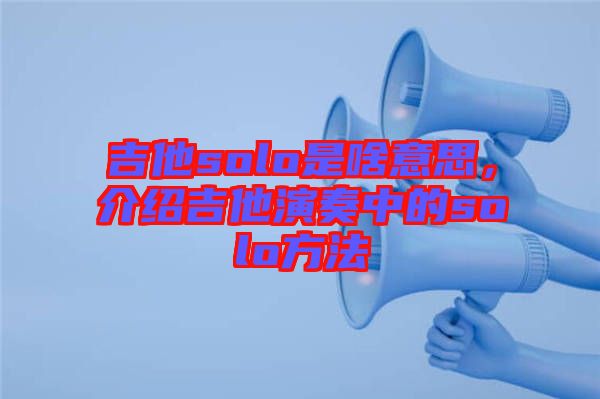 吉他solo是啥意思，介紹吉他演奏中的solo方法