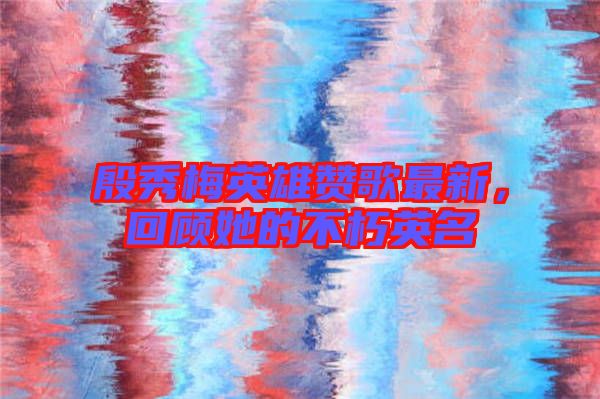 殷秀梅英雄贊歌最新，回顧她的不朽英名