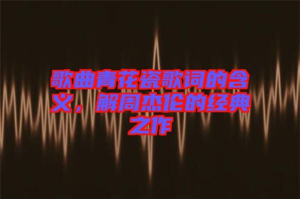 歌曲青花瓷歌詞的含義，解周杰倫的經(jīng)典之作