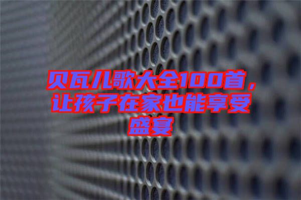 貝瓦兒歌大全100首，讓孩子在家也能享受盛宴