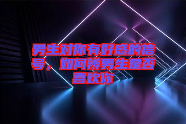 男生對(duì)你有好感的信號(hào)，如何辨男生是否喜歡你