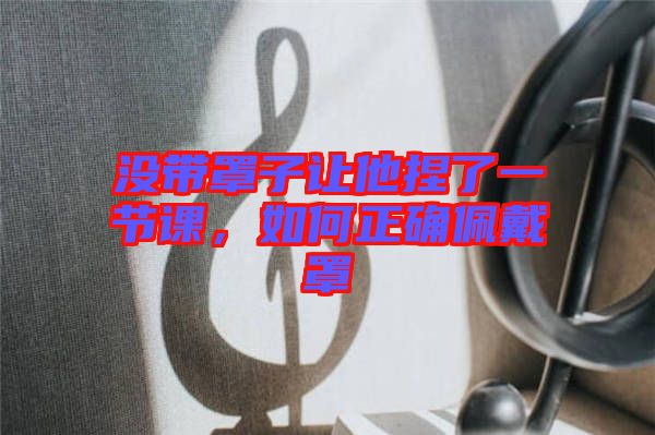 沒帶罩子讓他捏了一節(jié)課，如何正確佩戴罩