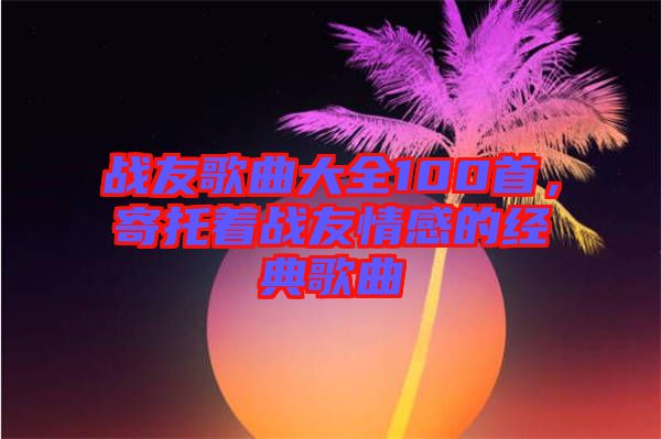 戰(zhàn)友歌曲大全100首，寄托著戰(zhàn)友情感的經(jīng)典歌曲