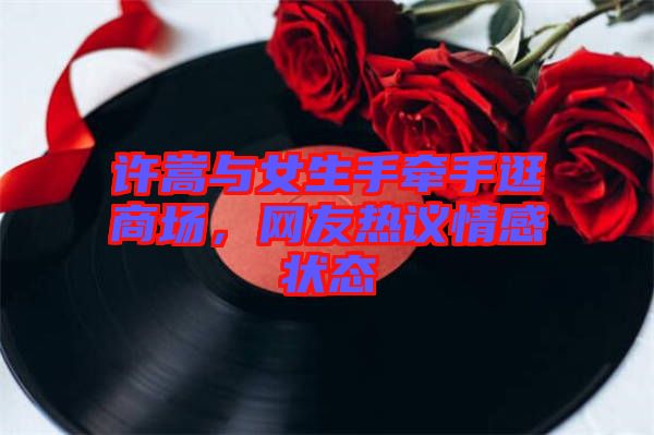許嵩與女生手牽手逛商場(chǎng)，網(wǎng)友熱議情感狀態(tài)