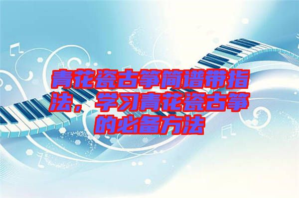 青花瓷古箏簡譜帶指法，學(xué)習(xí)青花瓷古箏的必備方法