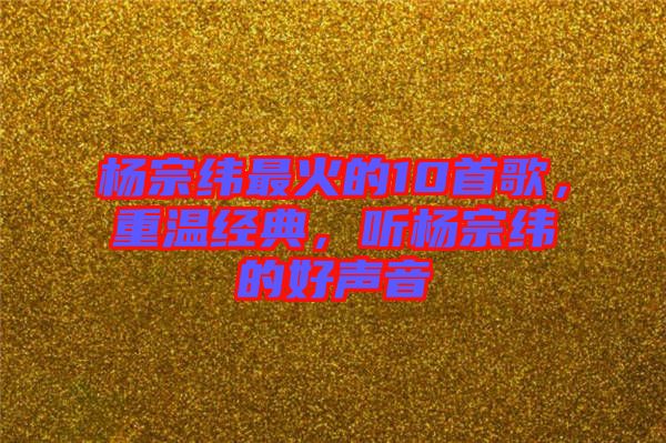 楊宗緯最火的10首歌，重溫經(jīng)典，聽(tīng)楊宗緯的好聲音