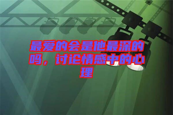 最愛的會是他最深的嗎，討論情感中的心理