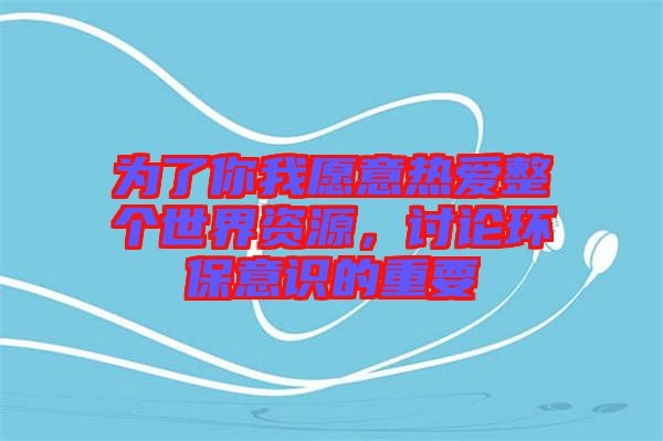 為了你我愿意熱愛整個世界資源，討論環(huán)保意識的重要