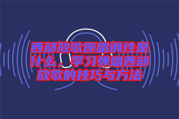 西部放歌原唱調(diào)性是什么，學習彈唱西部放歌的技巧與方法