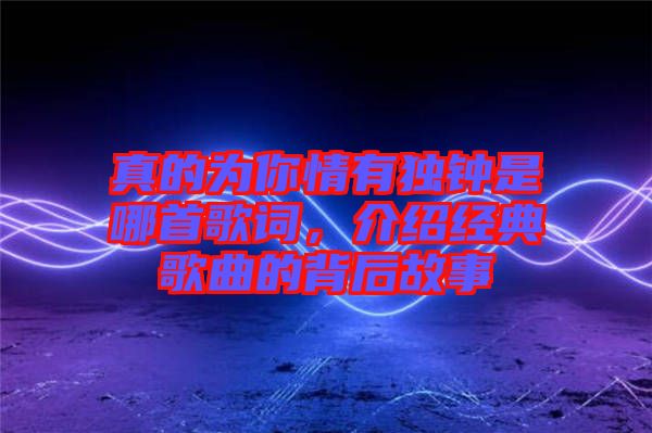 真的為你情有獨(dú)鐘是哪首歌詞，介紹經(jīng)典歌曲的背后故事