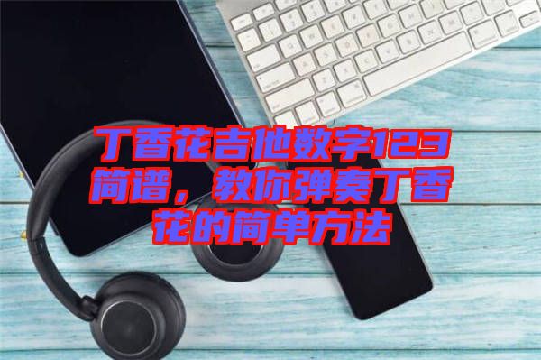 丁香花吉他數(shù)字123簡(jiǎn)譜，教你彈奏丁香花的簡(jiǎn)單方法