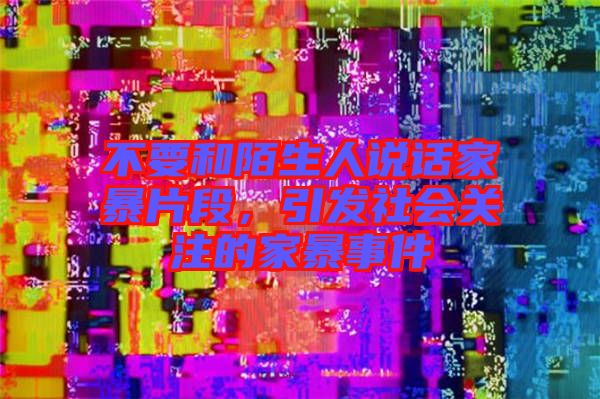 不要和陌生人說話家暴片段，引發(fā)社會關(guān)注的家暴事件