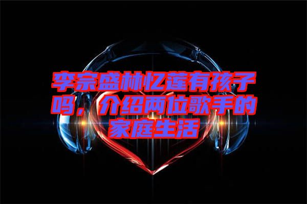李宗盛林憶蓮有孩子嗎，介紹兩位歌手的家庭生活