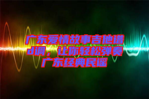 廣東愛情故事吉他譜d調(diào)，讓你輕松彈奏廣東經(jīng)典民謠