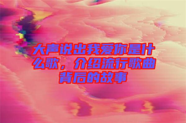 大聲說(shuō)出我愛(ài)你是什么歌，介紹流行歌曲背后的故事
