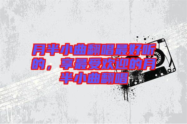 月半小曲翻唱最好聽的，享最受歡迎的月半小曲翻唱