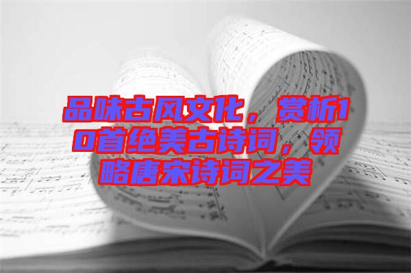 品味古風(fēng)文化，賞析10首絕美古詩詞，領(lǐng)略唐宋詩詞之美