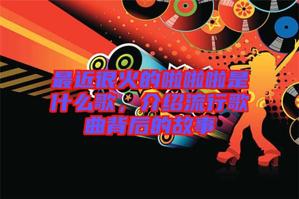 最近很火的啦啦啦是什么歌，介紹流行歌曲背后的故事