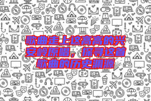 歌曲走上這高高的興安嶺原唱，探尋這首歌曲的歷史淵源