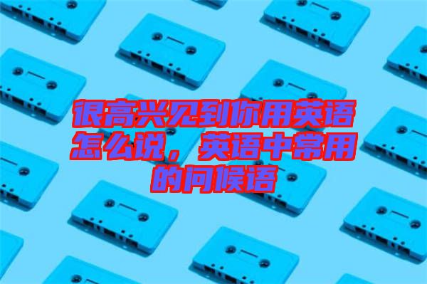 很高興見(jiàn)到你用英語(yǔ)怎么說(shuō)，英語(yǔ)中常用的問(wèn)候語(yǔ)
