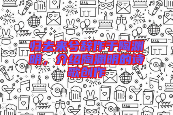 歸去來兮辭作于陶淵明，介紹陶淵明的詩歌創(chuàng)作