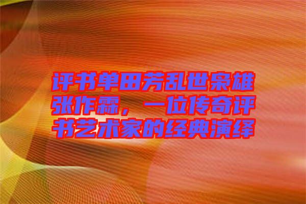 評書單田芳亂世梟雄張作霖，一位傳奇評書藝術家的經典演繹