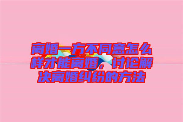 離婚一方不同意怎么樣才能離婚，討論解決離婚糾紛的方法
