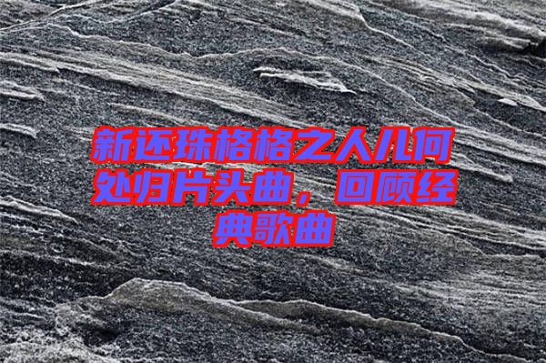 新還珠格格之人兒何處歸片頭曲，回顧經(jīng)典歌曲