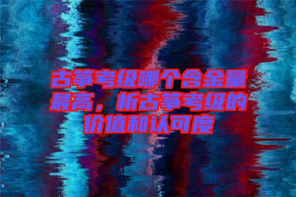 古箏考級哪個(gè)含金量最高，析古箏考級的價(jià)值和認(rèn)可度