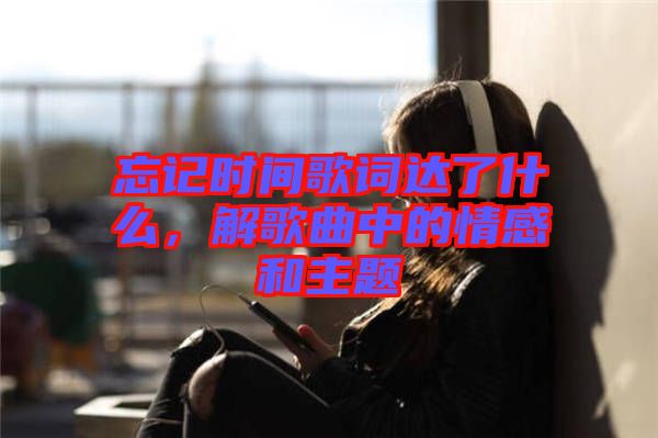 忘記時間歌詞達了什么，解歌曲中的情感和主題