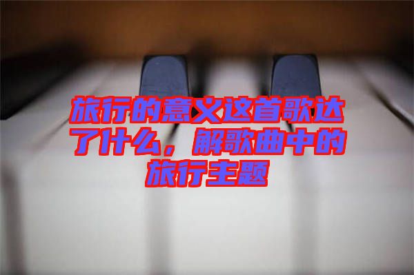 旅行的意義這首歌達(dá)了什么，解歌曲中的旅行主題