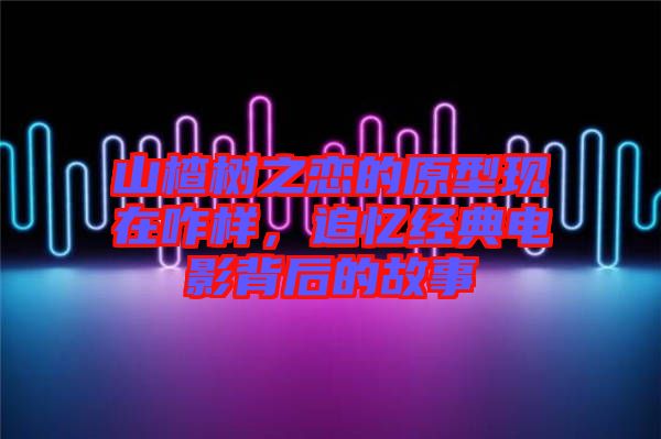 山楂樹之戀的原型現(xiàn)在咋樣，追憶經(jīng)典電影背后的故事