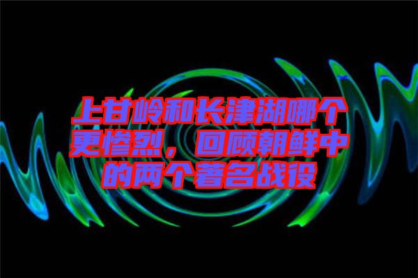 上甘嶺和長津湖哪個更慘烈，回顧朝鮮中的兩個著名戰(zhàn)役