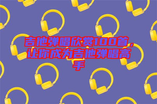 吉他彈唱欣賞100首，讓你成為吉他彈唱高手