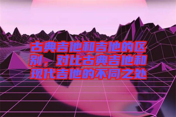 古典吉他和吉他的區(qū)別，對(duì)比古典吉他和現(xiàn)代吉他的不同之處