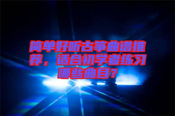 簡單好聽古箏曲譜推薦，適合初學(xué)者練習(xí)哪些曲目？