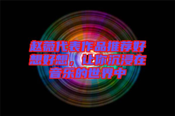 趙薇代表作品推薦好想好想，讓你沉浸在音樂的世界中