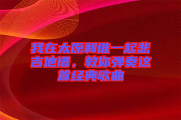 我在太原和誰(shuí)一起悲吉他譜，教你彈奏這首經(jīng)典歌曲