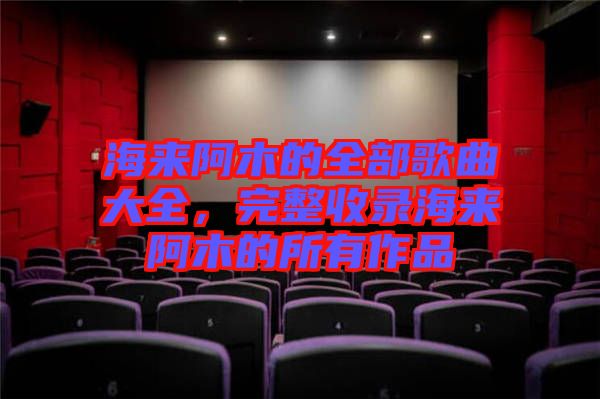 海來(lái)阿木的全部歌曲大全，完整收錄海來(lái)阿木的所有作品