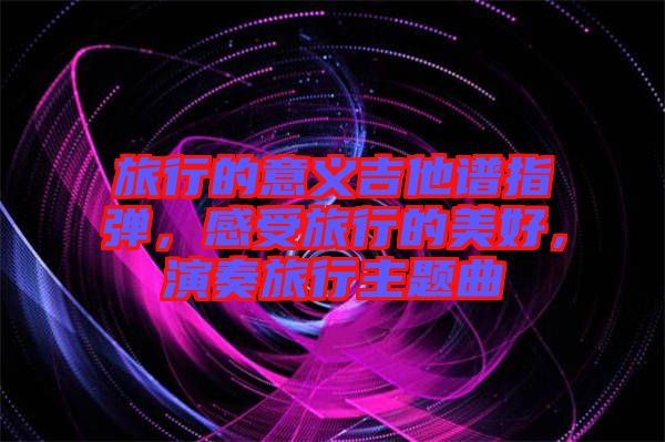 旅行的意義吉他譜指彈，感受旅行的美好，演奏旅行主題曲