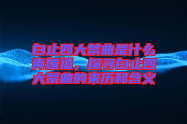 白止四大禁曲是什么青媚狐，探尋白止四大禁曲的來(lái)歷和含義