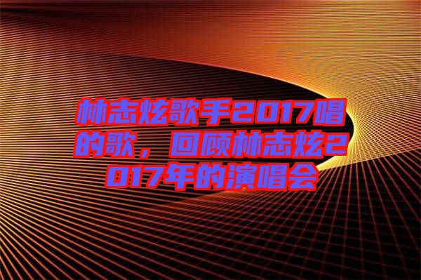 林志炫歌手2017唱的歌，回顧林志炫2017年的演唱會(huì)