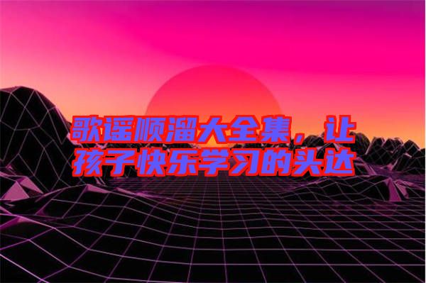 歌謠順溜大全集，讓孩子快樂學(xué)習(xí)的頭達(dá)