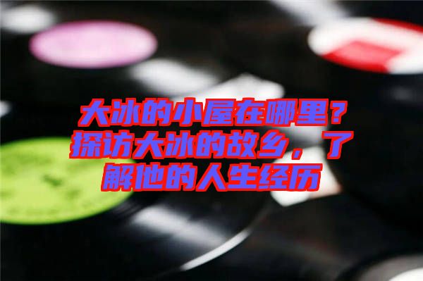 大冰的小屋在哪里？探訪大冰的故鄉(xiāng)，了解他的人生經歷