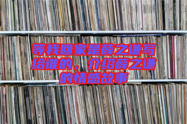 等我回家是薛之謙寫給誰的，介紹薛之謙的情感故事