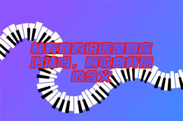 林宥嘉的說謊是回應(yīng)泡沫嗎，解歌曲背后的含義