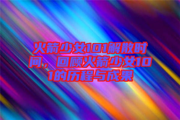 火箭少女101解散時間，回顧火箭少女101的歷程與成果