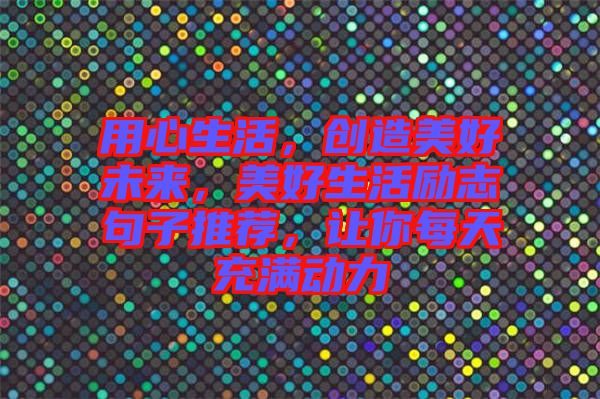 用心生活，創(chuàng)造美好未來，美好生活勵志句子推薦，讓你每天充滿動力